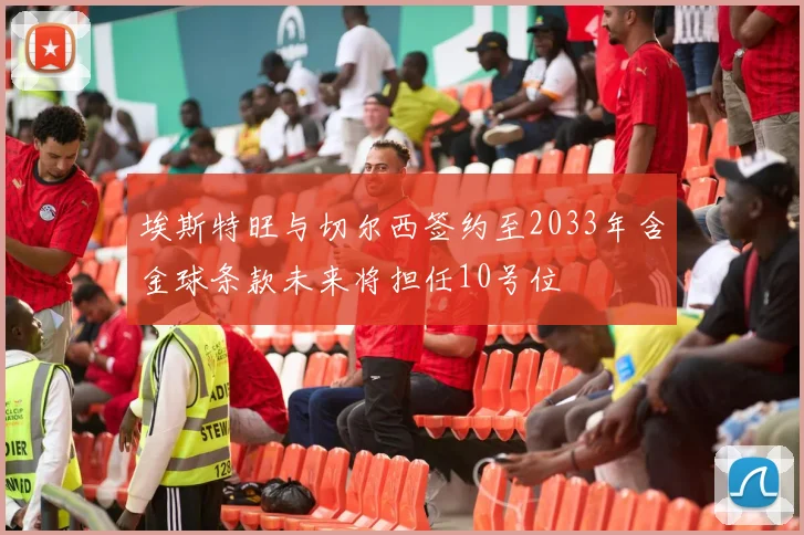 埃斯特旺与切尔西签约至2033年含金球条款未来将担任10号位