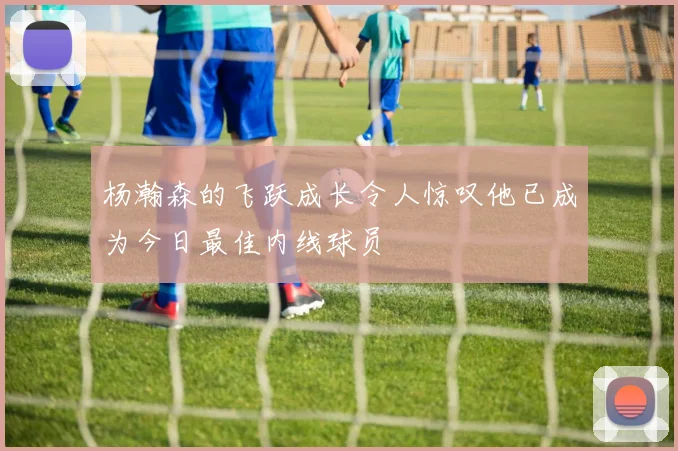 杨瀚森的飞跃成长令人惊叹他已成为今日最佳内线球员