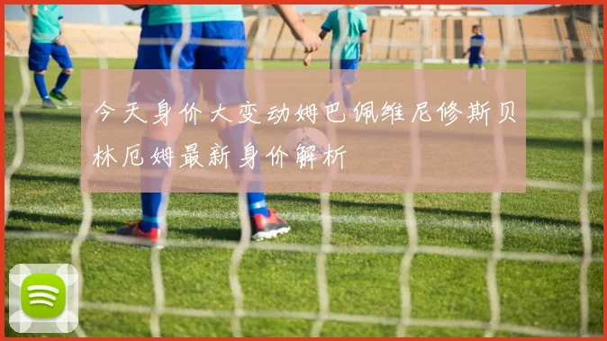 今天身价大变动姆巴佩维尼修斯贝林厄姆最新身价解析