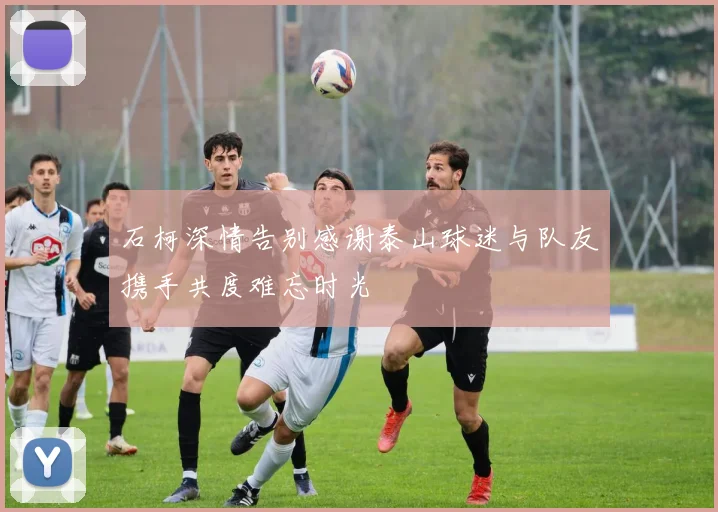 石柯深情告别感谢泰山球迷与队友携手共度难忘时光