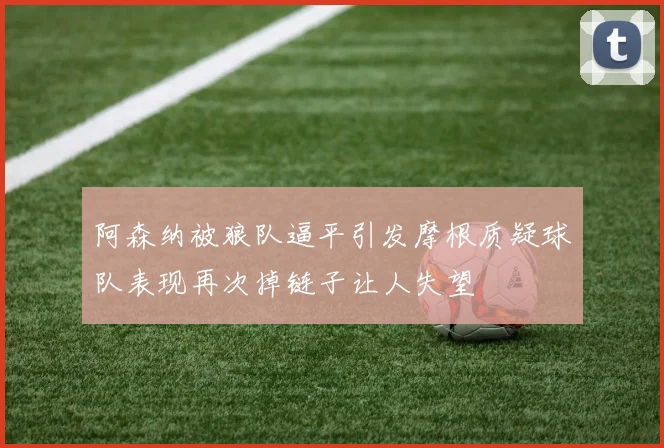 阿森纳被狼队逼平引发摩根质疑球队表现再次掉链子让人失望