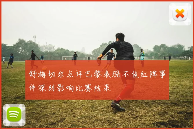 舒梅切尔点评巴黎表现不佳红牌事件深刻影响比赛结果