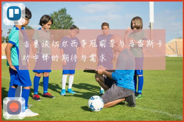 吉鲁谈切尔西争冠前景与马雷斯卡对中锋的期待与需求
