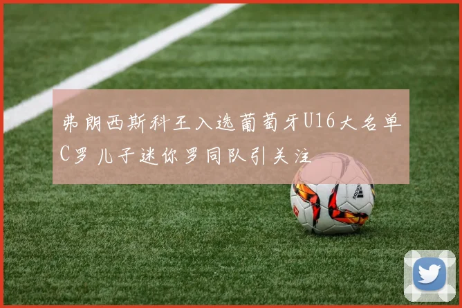 弗朗西斯科王入选葡萄牙U16大名单C罗儿子迷你罗同队引关注