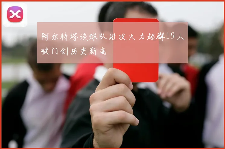 阿尔特塔谈球队进攻火力超群19人破门创历史新高