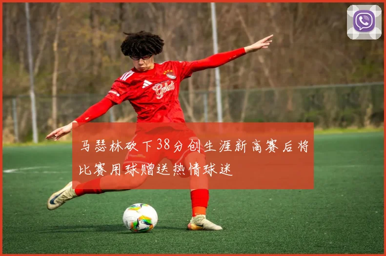 马瑟林砍下38分创生涯新高赛后将比赛用球赠送热情球迷