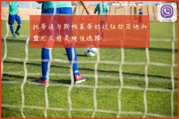 托蒂谈与斯帕莱蒂的过往称若他加盟尤文将是绝佳选择