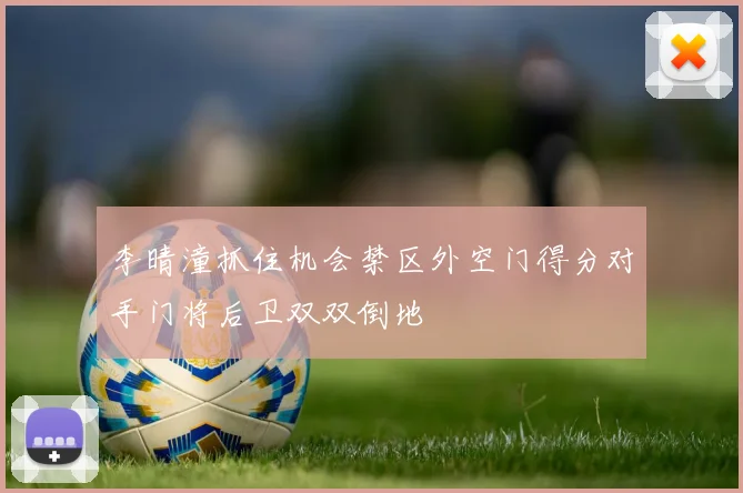 李晴潼抓住机会禁区外空门得分对手门将后卫双双倒地