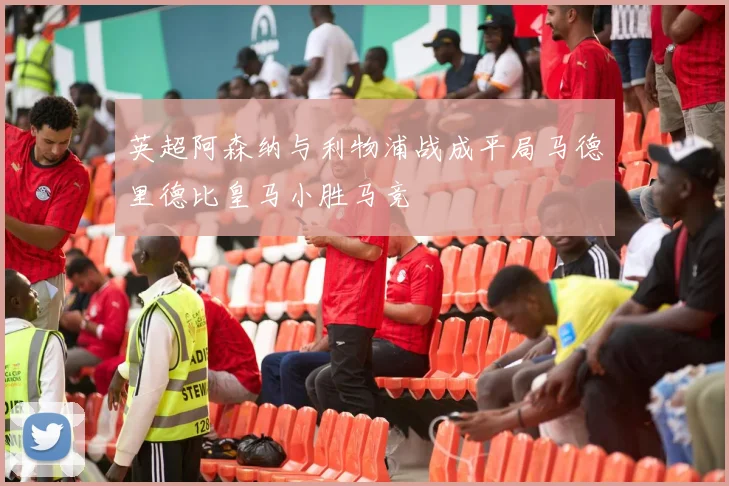 英超阿森纳与利物浦战成平局马德里德比皇马小胜马竞