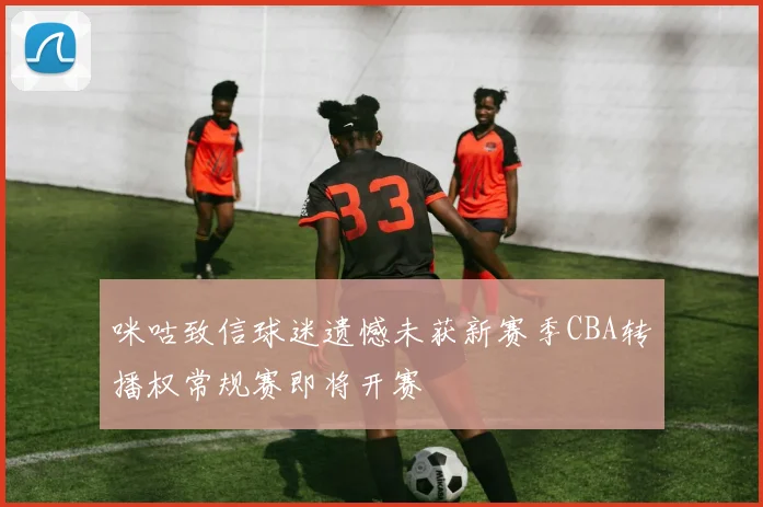 咪咕致信球迷遗憾未获新赛季CBA转播权常规赛即将开赛