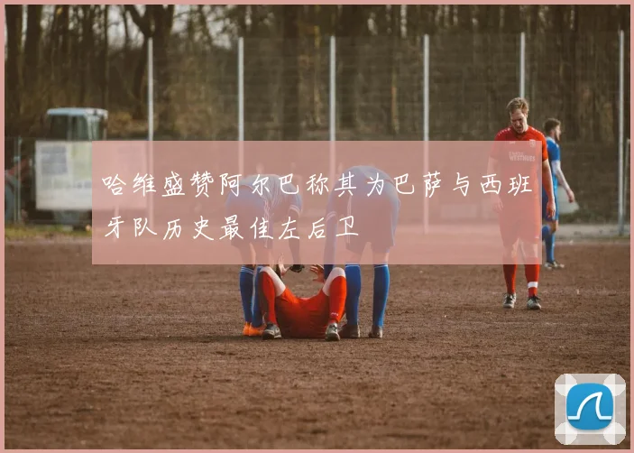 哈维盛赞阿尔巴称其为巴萨与西班牙队历史最佳左后卫