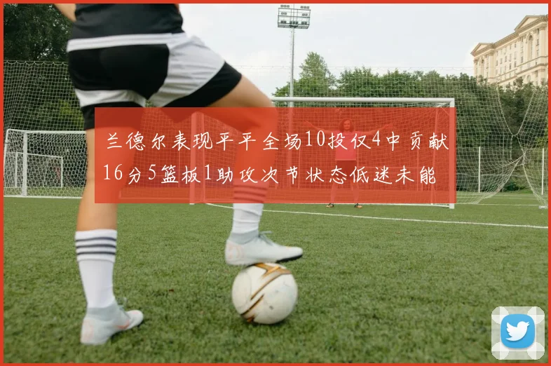 兰德尔表现平平全场10投仅4中贡献16分5篮板1助攻次节状态低迷未能得分