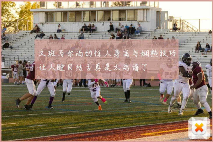 文班马尔尚的惊人身高与娴熟技巧让人瞠目结舌真是太离谱了