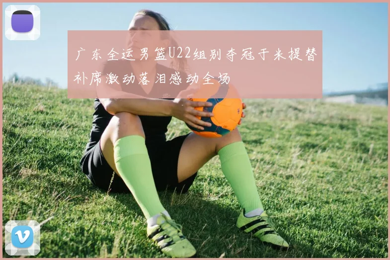 广东全运男篮U22组别夺冠于米提替补席激动落泪感动全场