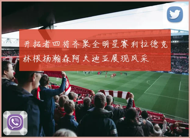开拓者四将齐聚全明星赛利拉德克林根杨瀚森阿夫迪亚展现风采