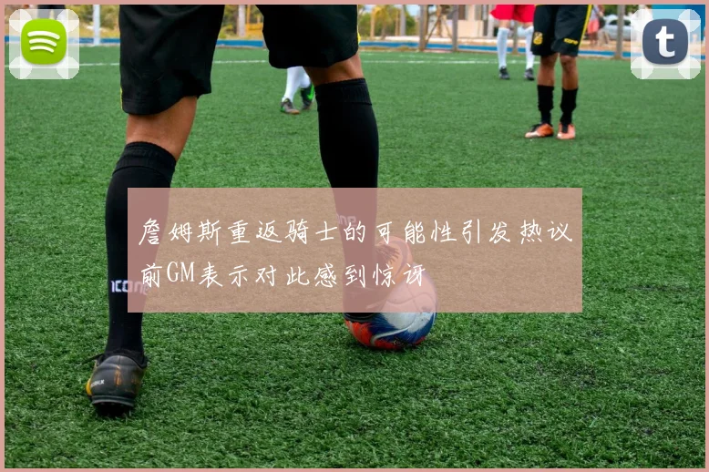 詹姆斯重返骑士的可能性引发热议前GM表示对此感到惊讶